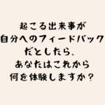 起こる出来事が自分へのフィードバックだとしたら、あなたはこれから何を体験しますか？