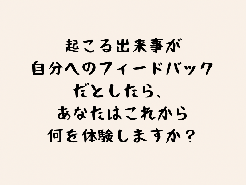 起こる出来事が自分へのフィードバックだとしたら、あなたはこれから何を体験しますか？